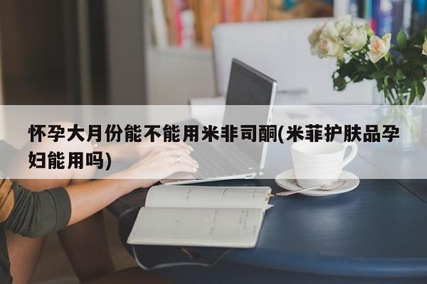 米非米索联系方式怀孕大月份能不能用米非司酮(米菲护肤品孕妇能用吗)