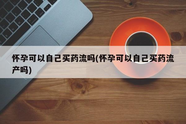 米非米索联系方式怀孕可以自己买药流吗(怀孕可以自己买药流产吗)