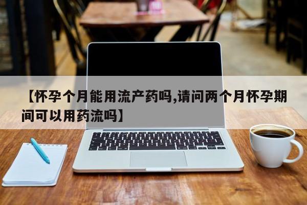 米非米索联系方式【怀孕个月能用流产药吗,请问两个月怀孕期间可以用药流吗】